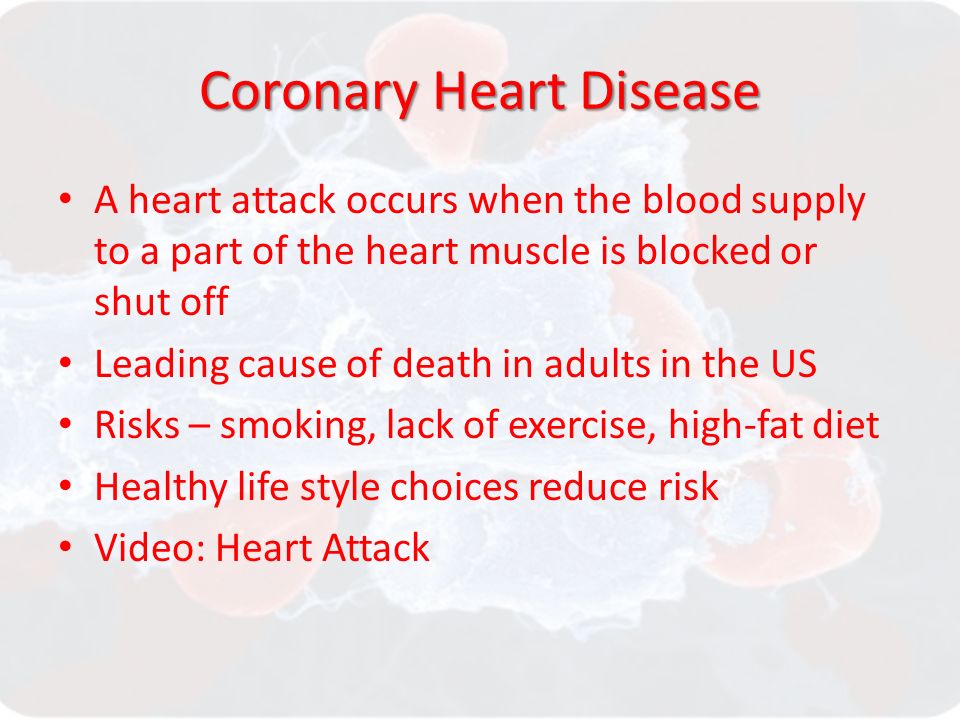 Coronary Heart Disease A heart attack occurs when the blood supply to a part of the heart muscle is blocked or shut off Leading cause of death in adults in the US Risks – smoking, lack of exercise, high-fat diet Healthy life style choices reduce risk Video: Heart Attack