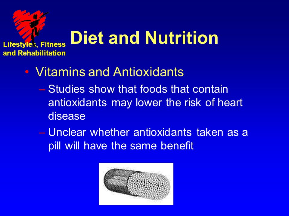 Lifestyles, Fitness and Rehabilitation Diet and Nutrition Vitamins and Antioxidants –Studies show that foods that contain antioxidants may lower the risk of heart disease –Unclear whether antioxidants taken as a pill will have the same benefit