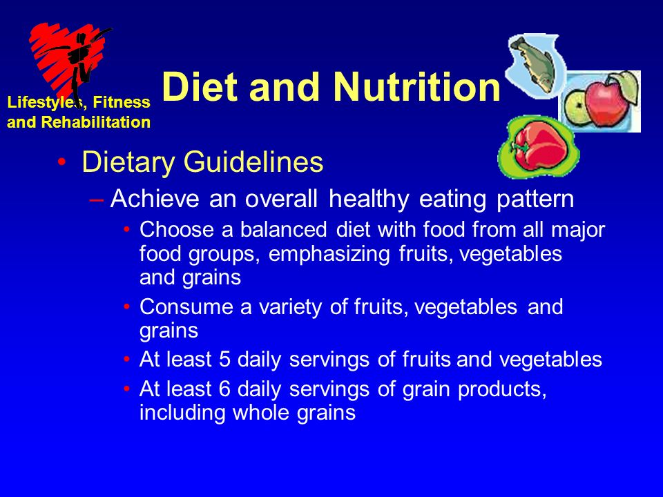 Lifestyles, Fitness and Rehabilitation Diet and Nutrition Dietary Guidelines –Achieve an overall healthy eating pattern Choose a balanced diet with food from all major food groups, emphasizing fruits, vegetables and grains Consume a variety of fruits, vegetables and grains At least 5 daily servings of fruits and vegetables At least 6 daily servings of grain products, including whole grains