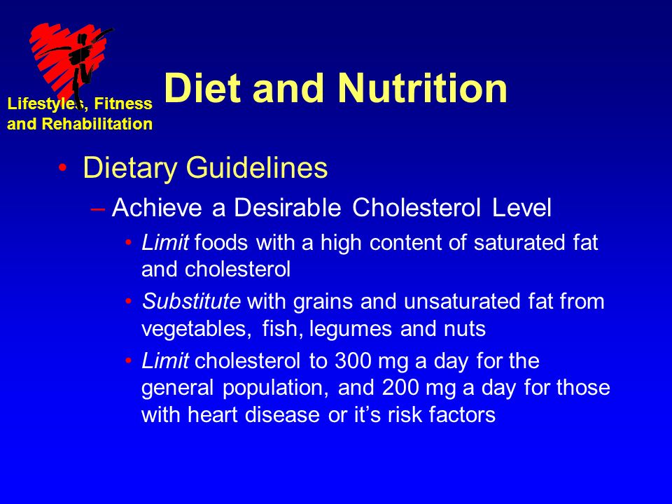 Lifestyles, Fitness and Rehabilitation Diet and Nutrition Dietary Guidelines –Achieve a Desirable Cholesterol Level Limit foods with a high content of saturated fat and cholesterol Substitute with grains and unsaturated fat from vegetables, fish, legumes and nuts Limit cholesterol to 300 mg a day for the general population, and 200 mg a day for those with heart disease or it’s risk factors