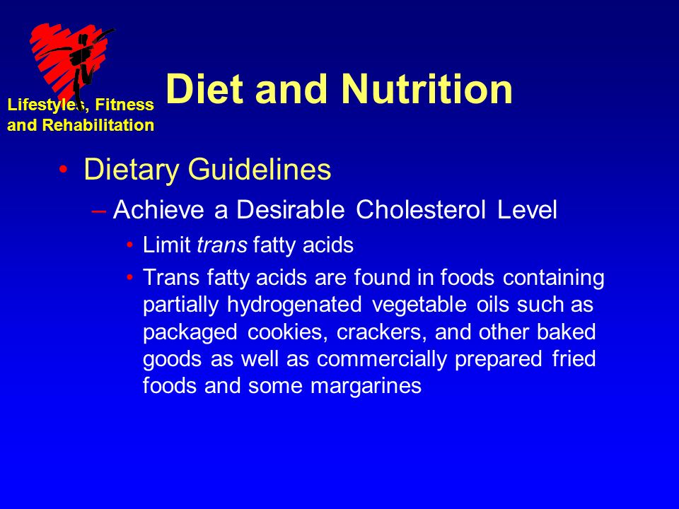 Lifestyles, Fitness and Rehabilitation Diet and Nutrition Dietary Guidelines –Achieve a Desirable Cholesterol Level Limit trans fatty acids Trans fatty acids are found in foods containing partially hydrogenated vegetable oils such as packaged cookies, crackers, and other baked goods as well as commercially prepared fried foods and some margarines