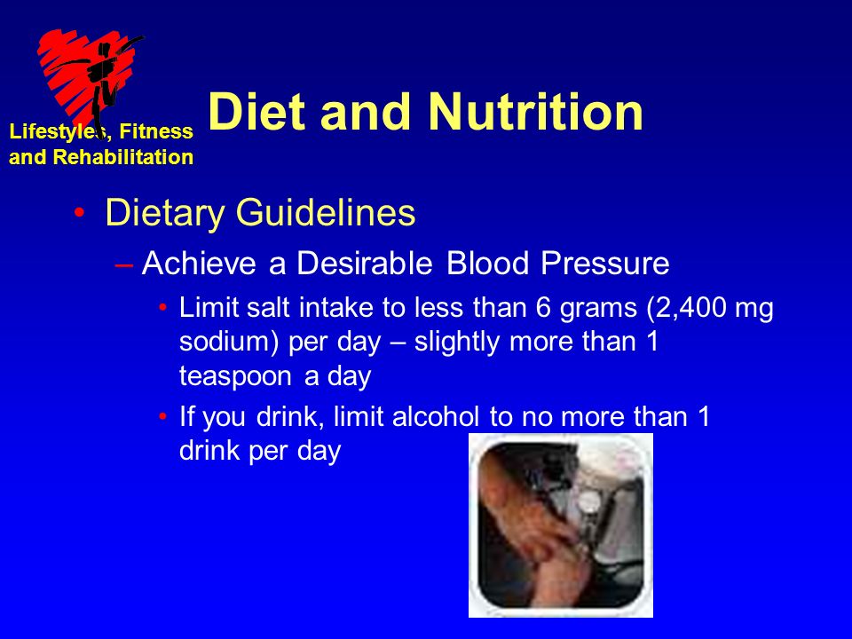 Lifestyles, Fitness and Rehabilitation Diet and Nutrition Dietary Guidelines –Achieve a Desirable Blood Pressure Limit salt intake to less than 6 grams (2,400 mg sodium) per day – slightly more than 1 teaspoon a day If you drink, limit alcohol to no more than 1 drink per day