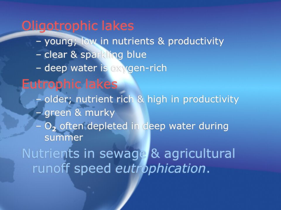 Oligotrophic lakes –young; low in nutrients & productivity –clear & sparkling blue –deep water is oxygen-rich Eutrophic lakes –older; nutrient rich & high in productivity –green & murky –O 2 often depleted in deep water during summer Nutrients in sewage & agricultural runoff speed eutrophication.