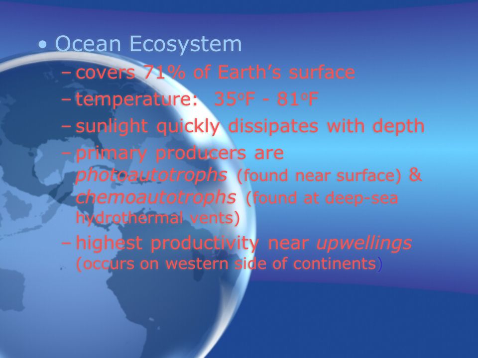 Ocean Ecosystem –covers 71% of Earth’s surface –temperature: 35 o F - 81 o F –sunlight quickly dissipates with depth –primary producers are photoautotrophs (found near surface) & chemoautotrophs (found at deep-sea hydrothermal vents) –highest productivity near upwellings (occurs on western side of continents) Ocean Ecosystem –covers 71% of Earth’s surface –temperature: 35 o F - 81 o F –sunlight quickly dissipates with depth –primary producers are photoautotrophs (found near surface) & chemoautotrophs (found at deep-sea hydrothermal vents) –highest productivity near upwellings (occurs on western side of continents)