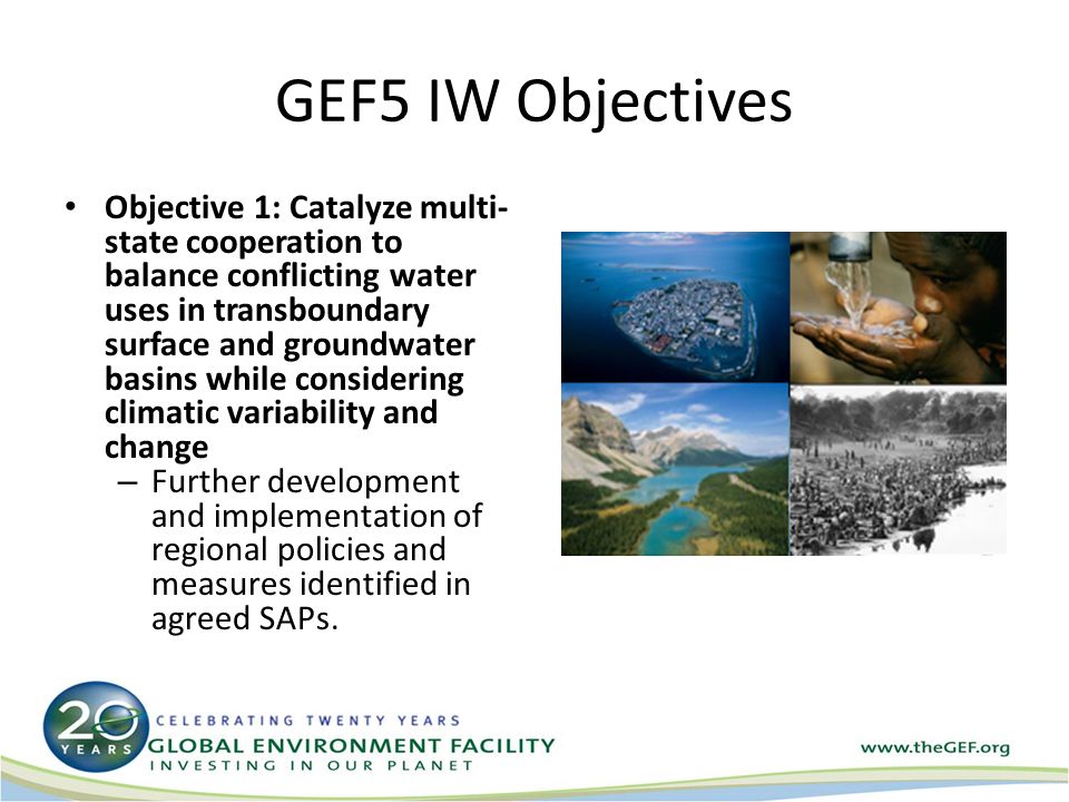 GEF5 IW Objectives Objective 1: Catalyze multi- state cooperation to balance conflicting water uses in transboundary surface and groundwater basins while considering climatic variability and change – Further development and implementation of regional policies and measures identified in agreed SAPs.