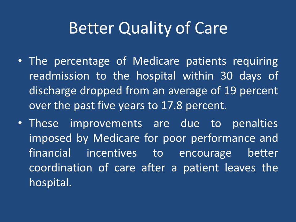 Better Quality of Care The percentage of Medicare patients requiring readmission to the hospital within 30 days of discharge dropped from an average of 19 percent over the past five years to 17.8 percent.