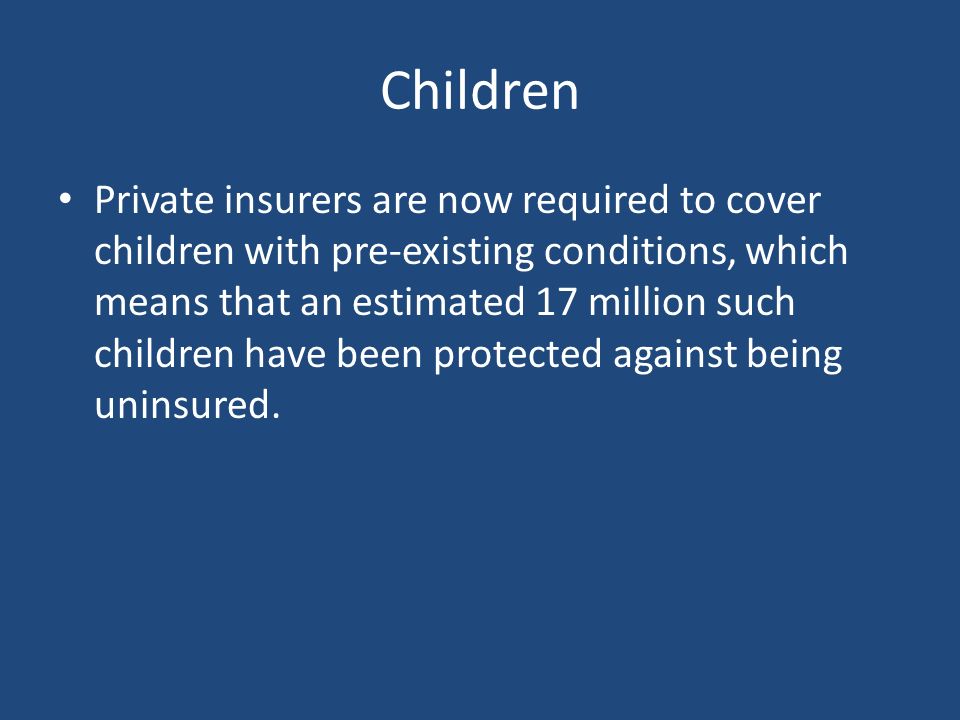 Children Private insurers are now required to cover children with pre-existing conditions, which means that an estimated 17 million such children have been protected against being uninsured.