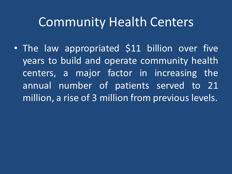 Community Health Centers The law appropriated $11 billion over five years to build and operate community health centers, a major factor in increasing the annual number of patients served to 21 million, a rise of 3 million from previous levels.