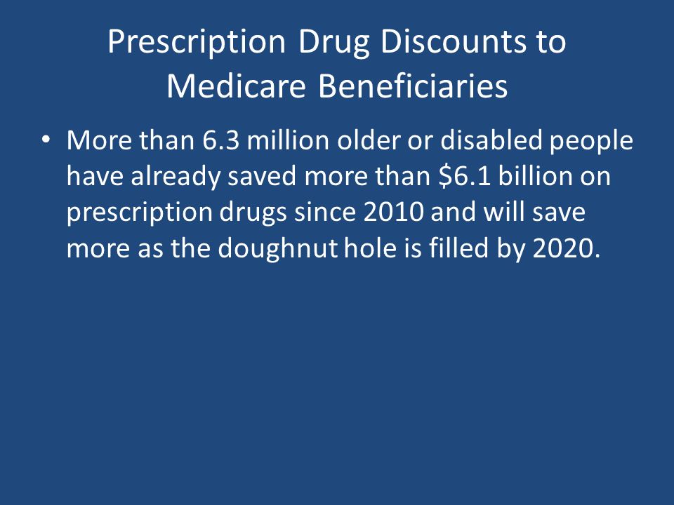Prescription Drug Discounts to Medicare Beneficiaries More than 6.3 million older or disabled people have already saved more than $6.1 billion on prescription drugs since 2010 and will save more as the doughnut hole is filled by 2020.