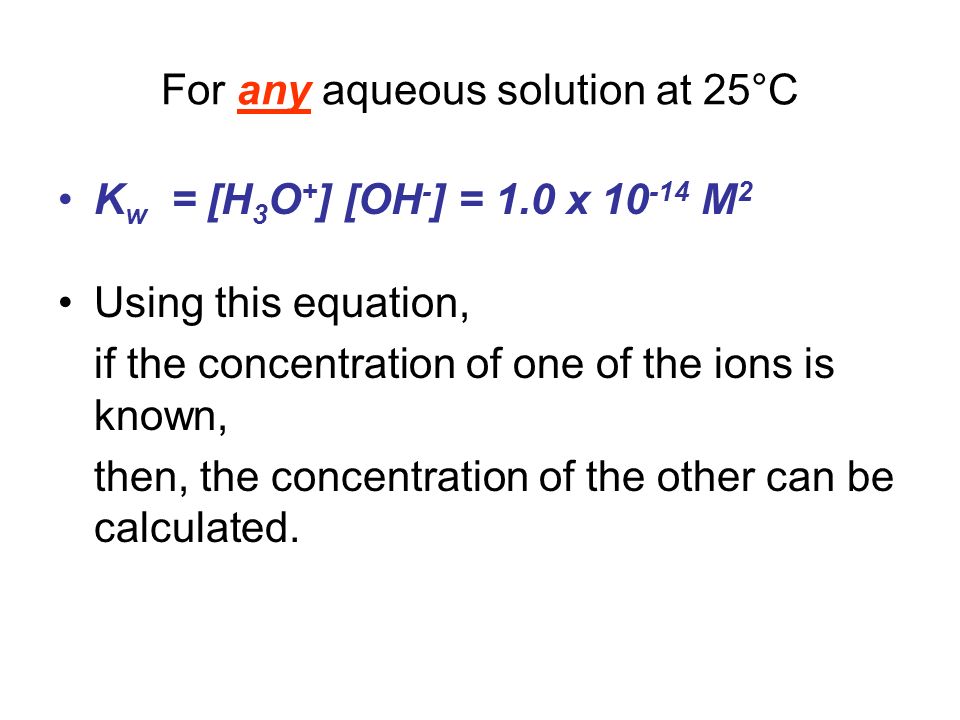 For any aqueous solution at 25°C K w = [H 3 O + ] [OH - ] = 1.0 x M 2 Using this equation, if the concentration of one of the ions is known, then, the concentration of the other can be calculated.