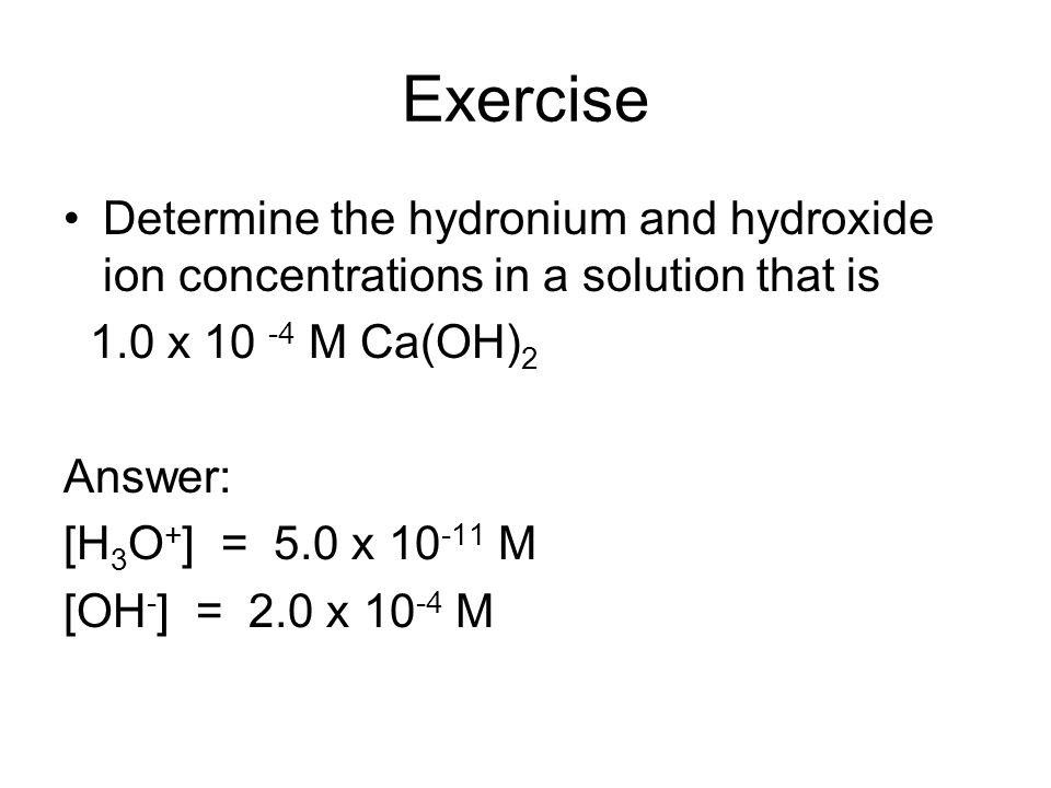 Exercise Determine the hydronium and hydroxide ion concentrations in a solution that is 1.0 x M Ca(OH) 2 Answer: [H 3 O + ] = 5.0 x M [OH - ] = 2.0 x M