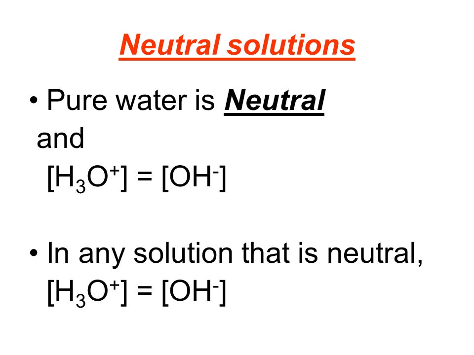 Neutral solutions Pure water is Neutral and [H 3 O + ] = [OH - ] In any solution that is neutral, [H 3 O + ] = [OH - ]