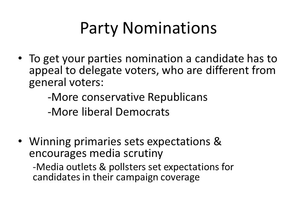 Party Nominations To get your parties nomination a candidate has to appeal to delegate voters, who are different from general voters: -More conservative Republicans -More liberal Democrats Winning primaries sets expectations & encourages media scrutiny -Media outlets & pollsters set expectations for candidates in their campaign coverage