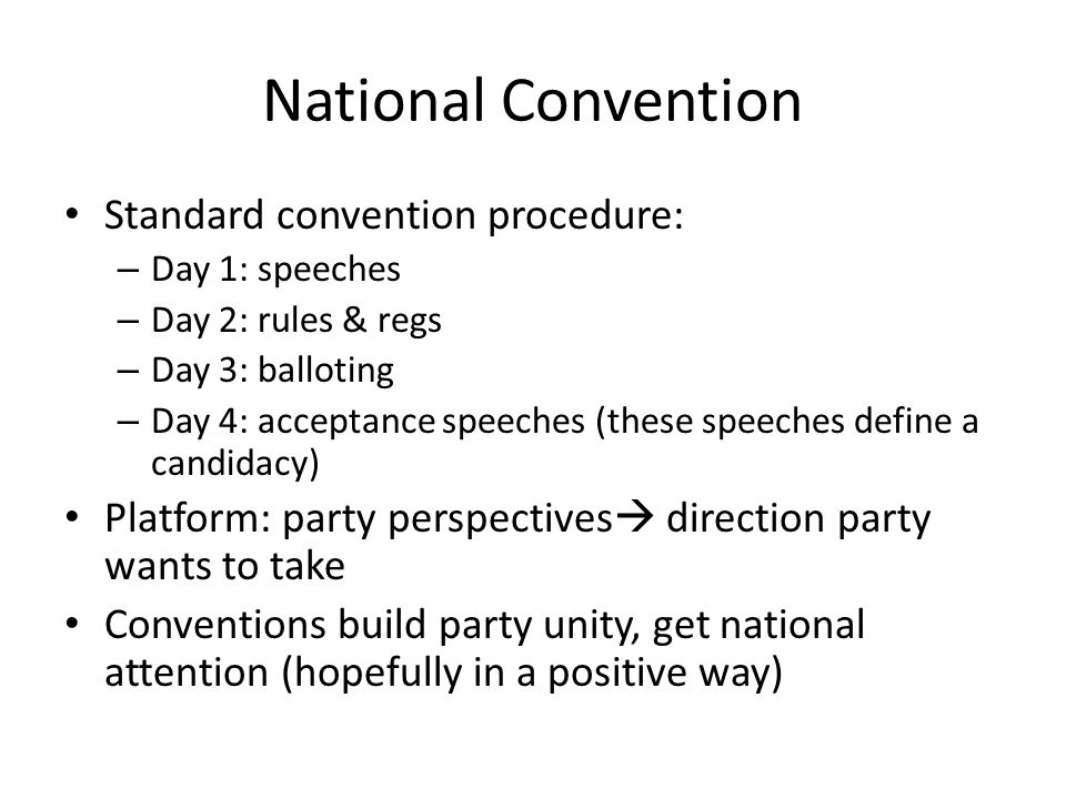 National Convention Standard convention procedure: – Day 1: speeches – Day 2: rules & regs – Day 3: balloting – Day 4: acceptance speeches (these speeches define a candidacy) Platform: party perspectives  direction party wants to take Conventions build party unity, get national attention (hopefully in a positive way)