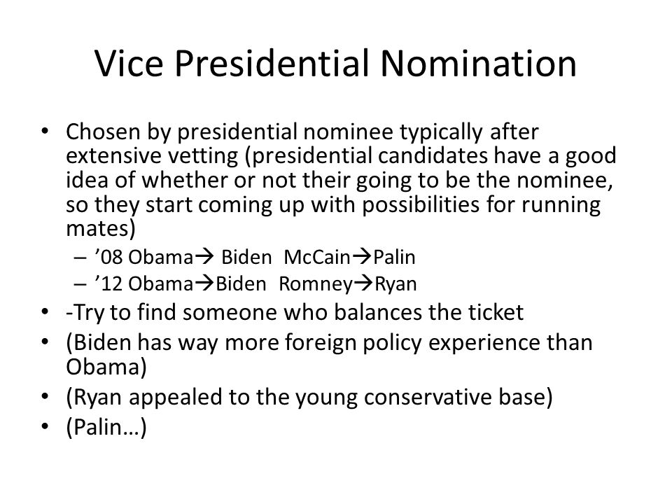 Vice Presidential Nomination Chosen by presidential nominee typically after extensive vetting (presidential candidates have a good idea of whether or not their going to be the nominee, so they start coming up with possibilities for running mates) – ’08 Obama  Biden McCain  Palin – ’12 Obama  Biden Romney  Ryan -Try to find someone who balances the ticket (Biden has way more foreign policy experience than Obama) (Ryan appealed to the young conservative base) (Palin…)