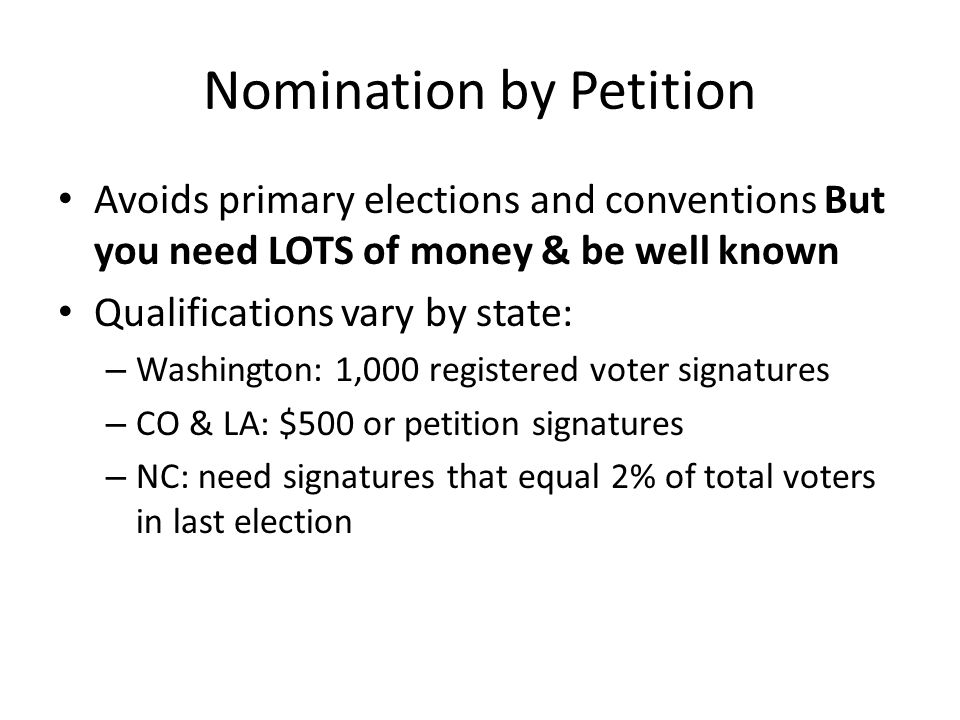 Nomination by Petition Avoids primary elections and conventions But you need LOTS of money & be well known Qualifications vary by state: – Washington: 1,000 registered voter signatures – CO & LA: $500 or petition signatures – NC: need signatures that equal 2% of total voters in last election