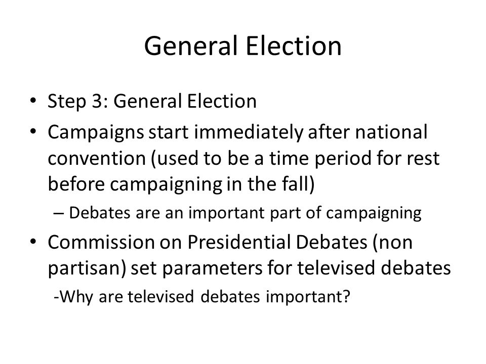 General Election Step 3: General Election Campaigns start immediately after national convention (used to be a time period for rest before campaigning in the fall) – Debates are an important part of campaigning Commission on Presidential Debates (non partisan) set parameters for televised debates -Why are televised debates important