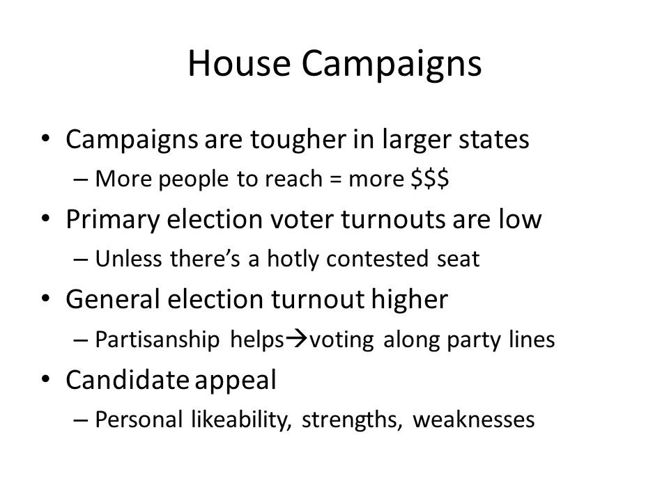 House Campaigns Campaigns are tougher in larger states – More people to reach = more $$$ Primary election voter turnouts are low – Unless there’s a hotly contested seat General election turnout higher – Partisanship helps  voting along party lines Candidate appeal – Personal likeability, strengths, weaknesses