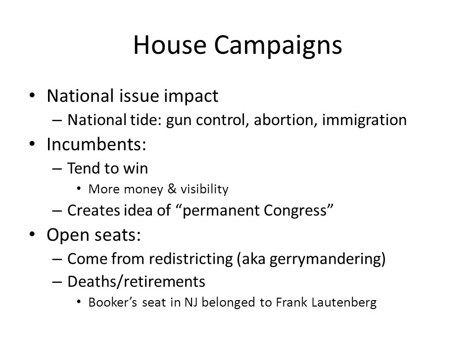 House Campaigns National issue impact – National tide: gun control, abortion, immigration Incumbents: – Tend to win More money & visibility – Creates idea of permanent Congress Open seats: – Come from redistricting (aka gerrymandering) – Deaths/retirements Booker’s seat in NJ belonged to Frank Lautenberg