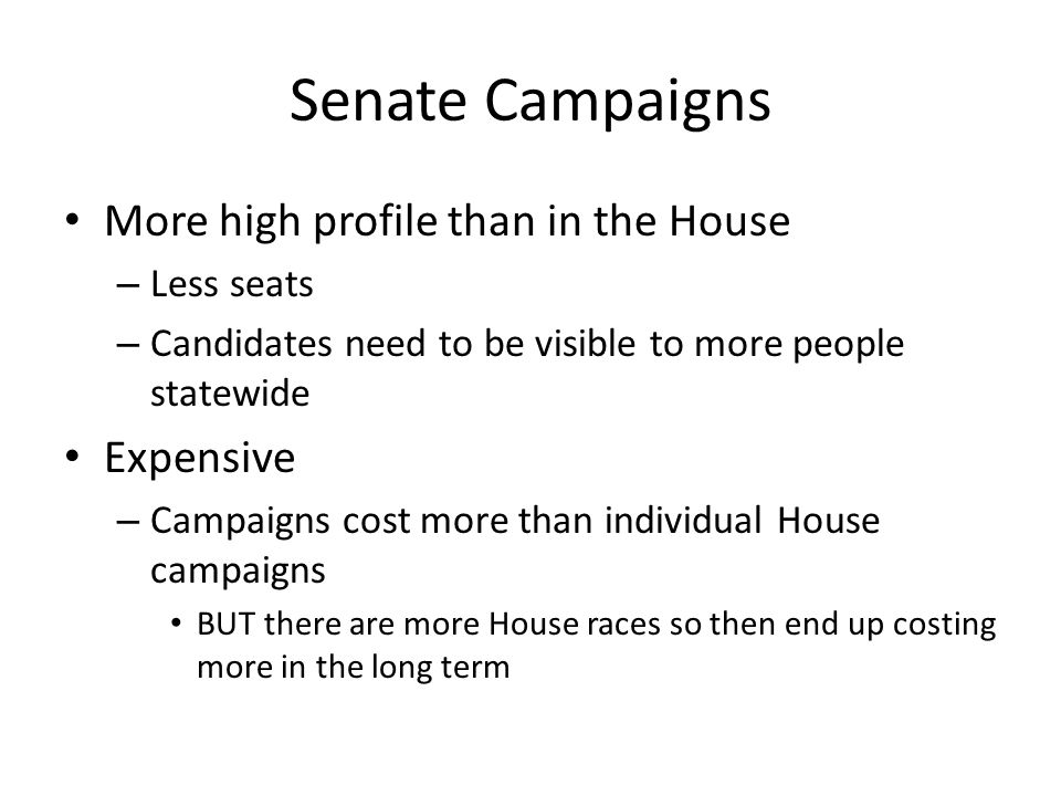 Senate Campaigns More high profile than in the House – Less seats – Candidates need to be visible to more people statewide Expensive – Campaigns cost more than individual House campaigns BUT there are more House races so then end up costing more in the long term