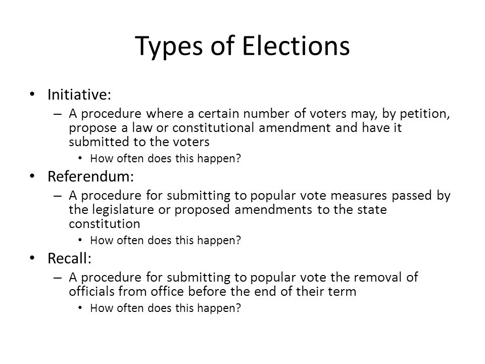 Types of Elections Initiative: – A procedure where a certain number of voters may, by petition, propose a law or constitutional amendment and have it submitted to the voters How often does this happen.