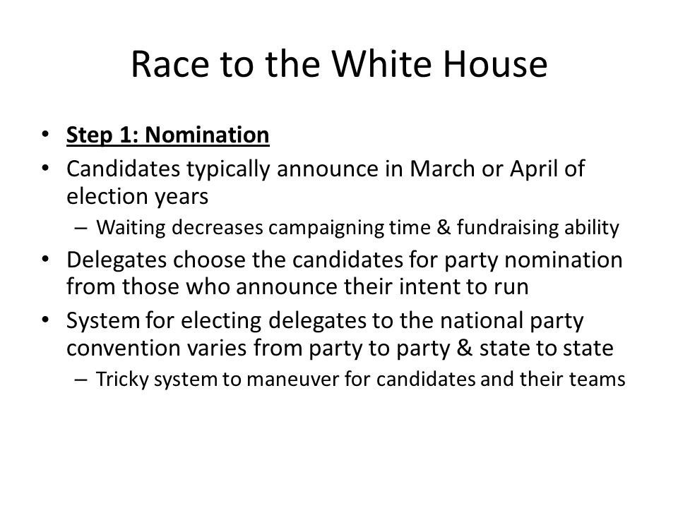 Race to the White House Step 1: Nomination Candidates typically announce in March or April of election years – Waiting decreases campaigning time & fundraising ability Delegates choose the candidates for party nomination from those who announce their intent to run System for electing delegates to the national party convention varies from party to party & state to state – Tricky system to maneuver for candidates and their teams