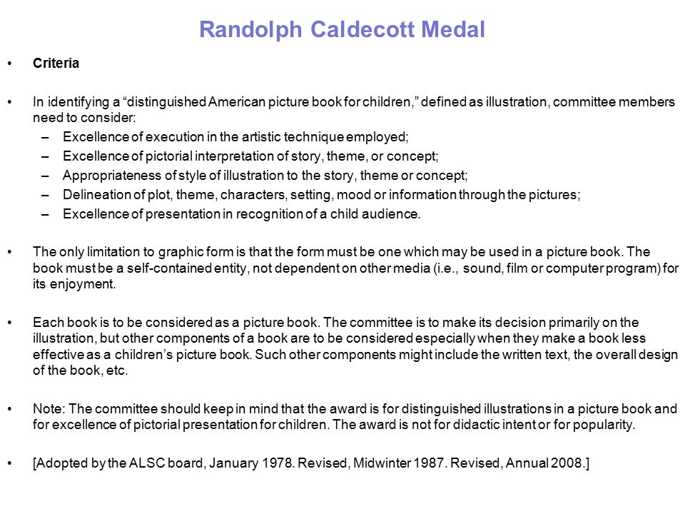 Randolph Caldecott Medal Criteria In identifying a distinguished American picture book for children, defined as illustration, committee members need to consider: –Excellence of execution in the artistic technique employed; –Excellence of pictorial interpretation of story, theme, or concept; –Appropriateness of style of illustration to the story, theme or concept; –Delineation of plot, theme, characters, setting, mood or information through the pictures; –Excellence of presentation in recognition of a child audience.