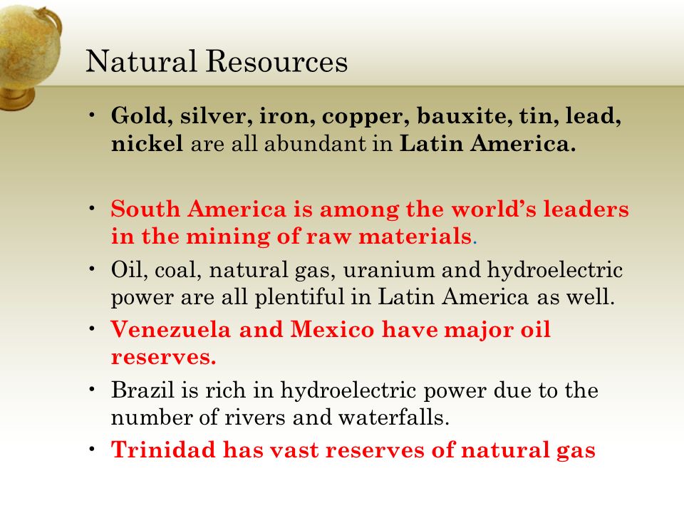 Gold, silver, iron, copper, bauxite, tin, lead, nickel are all abundant in Latin America.