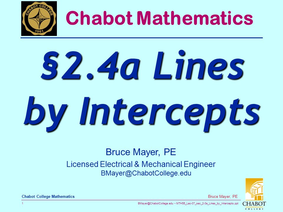MTH55_Lec-07_sec_2-3a_Lines_by_Intercepts.ppt 1 Bruce Mayer, PE Chabot College Mathematics Bruce Mayer, PE Licensed Electrical & Mechanical Engineer Chabot Mathematics §2.4a Lines by Intercepts