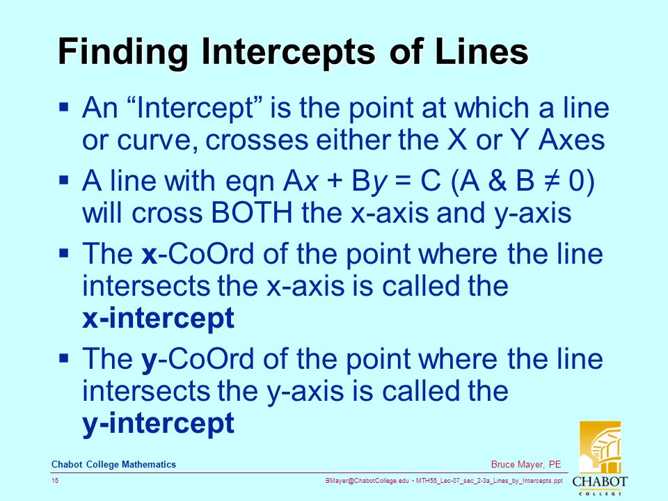 MTH55_Lec-07_sec_2-3a_Lines_by_Intercepts.ppt 15 Bruce Mayer, PE Chabot College Mathematics Finding Intercepts of Lines  An Intercept is the point at which a line or curve, crosses either the X or Y Axes  A line with eqn Ax + By = C (A & B ≠ 0) will cross BOTH the x-axis and y-axis  The x-CoOrd of the point where the line intersects the x-axis is called the x-intercept  The y-CoOrd of the point where the line intersects the y-axis is called the y-intercept