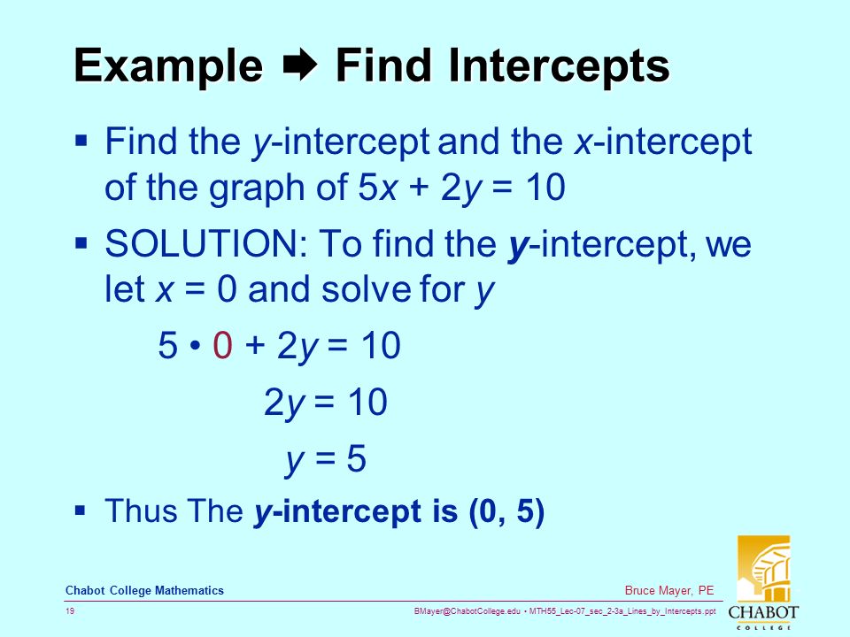 MTH55_Lec-07_sec_2-3a_Lines_by_Intercepts.ppt 19 Bruce Mayer, PE Chabot College Mathematics Example  Find Intercepts  Find the y-intercept and the x-intercept of the graph of 5x + 2y = 10  SOLUTION: To find the y-intercept, we let x = 0 and solve for y y = 10 2y = 10 y = 5  Thus The y-intercept is (0, 5)