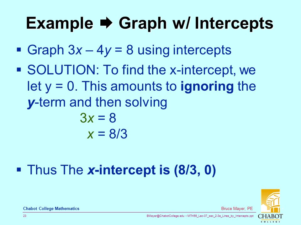 MTH55_Lec-07_sec_2-3a_Lines_by_Intercepts.ppt 23 Bruce Mayer, PE Chabot College Mathematics Example  Graph w/ Intercepts  Graph 3x – 4y = 8 using intercepts  SOLUTION: To find the x-intercept, we let y = 0.