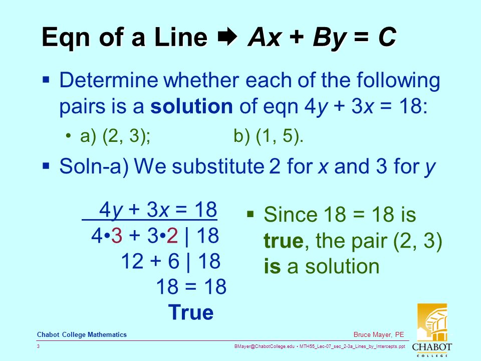 MTH55_Lec-07_sec_2-3a_Lines_by_Intercepts.ppt 3 Bruce Mayer, PE Chabot College Mathematics Eqn of a Line  Ax + By = C  Determine whether each of the following pairs is a solution of eqn 4y + 3x = 18: a) (2, 3); b) (1, 5).