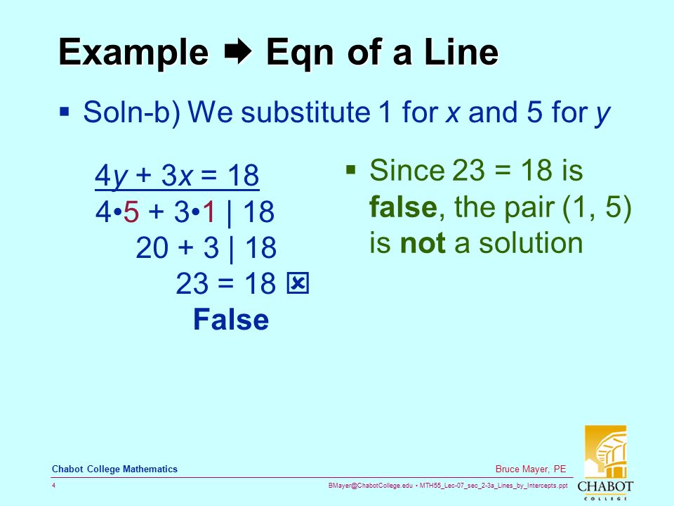 MTH55_Lec-07_sec_2-3a_Lines_by_Intercepts.ppt 4 Bruce Mayer, PE Chabot College Mathematics Example  Eqn of a Line  Soln-b) We substitute 1 for x and 5 for y  Since 23 = 18 is false, the pair (1, 5) is not a solution 4y + 3x = | | = 18  False