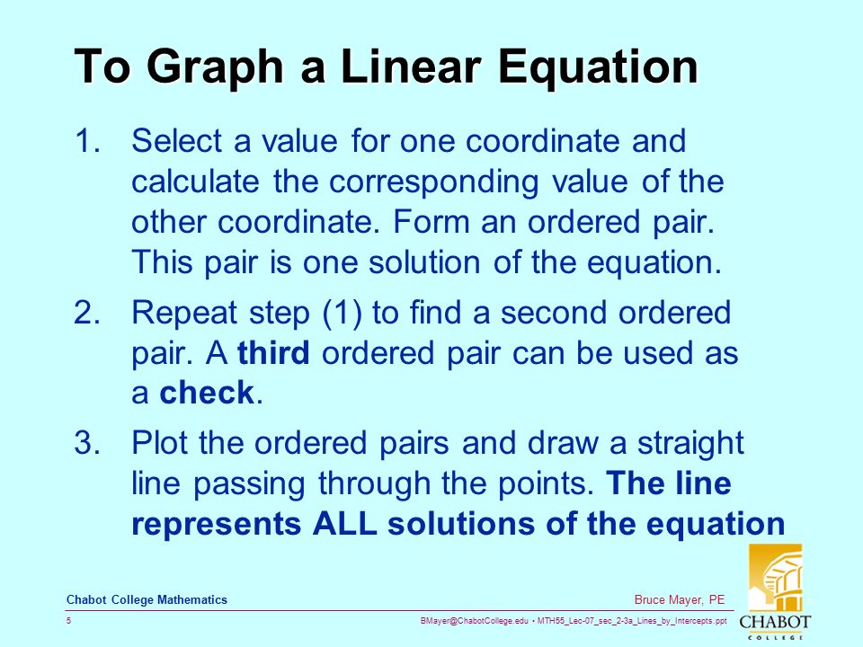 MTH55_Lec-07_sec_2-3a_Lines_by_Intercepts.ppt 5 Bruce Mayer, PE Chabot College Mathematics To Graph a Linear Equation 1.Select a value for one coordinate and calculate the corresponding value of the other coordinate.