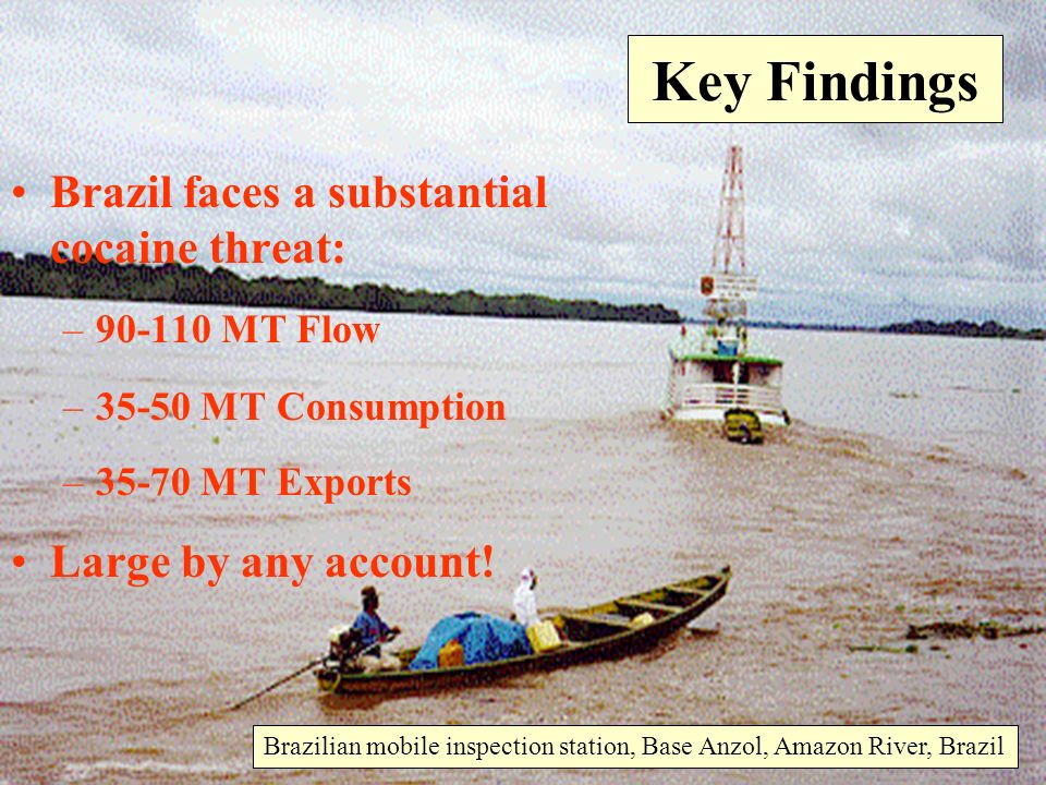 Brazilian mobile inspection station, Base Anzol, Amazon River, Brazil Key Findings Brazil faces a substantial cocaine threat: – MT Flow –35-50 MT Consumption –35-70 MT Exports Large by any account!