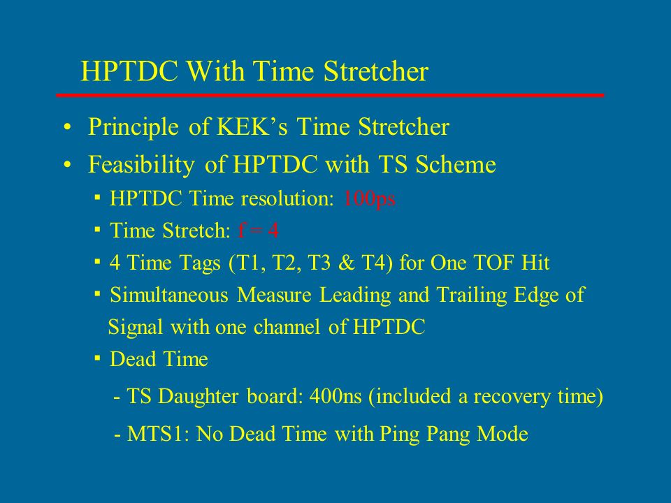 HPTDC With Time Stretcher Principle of KEK’s Time Stretcher Feasibility of HPTDC with TS Scheme ▪ HPTDC Time resolution: 100ps ▪ Time Stretch: f = 4 ▪ 4 Time Tags (T1, T2, T3 & T4) for One TOF Hit ▪ Simultaneous Measure Leading and Trailing Edge of Signal with one channel of HPTDC ▪ Dead Time - TS Daughter board: 400ns (included a recovery time) - MTS1: No Dead Time with Ping Pang Mode