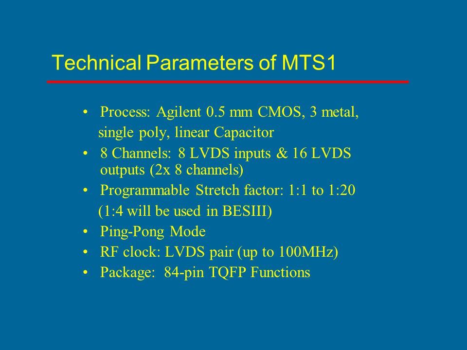 Technical Parameters of MTS1 Process: Agilent 0.5 mm CMOS, 3 metal, single poly, linear Capacitor 8 Channels: 8 LVDS inputs & 16 LVDS outputs (2x 8 channels) Programmable Stretch factor: 1:1 to 1:20 (1:4 will be used in BESIII) Ping-Pong Mode RF clock: LVDS pair (up to 100MHz) Package: 84-pin TQFP Functions
