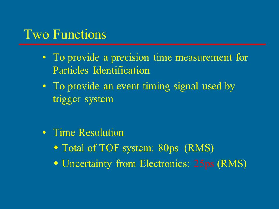 Two Functions To provide a precision time measurement for Particles Identification To provide an event timing signal used by trigger system Time Resolution  Total of TOF system: 80ps (RMS)  Uncertainty from Electronics: 25ps (RMS)