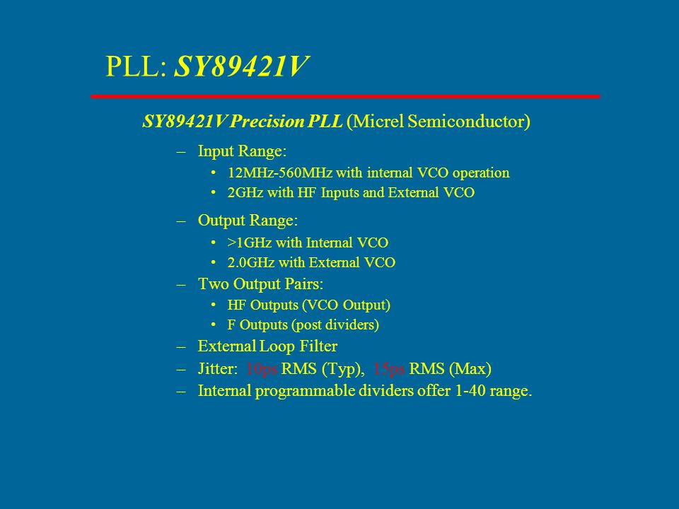 PLL: SY89421V SY89421V Precision PLL (Micrel Semiconductor) –Input Range: 12MHz-560MHz with internal VCO operation 2GHz with HF Inputs and External VCO –Output Range: >1GHz with Internal VCO 2.0GHz with External VCO –Two Output Pairs: HF Outputs (VCO Output) F Outputs (post dividers) –External Loop Filter –Jitter: 10ps RMS (Typ), 15ps RMS (Max) –Internal programmable dividers offer 1-40 range.