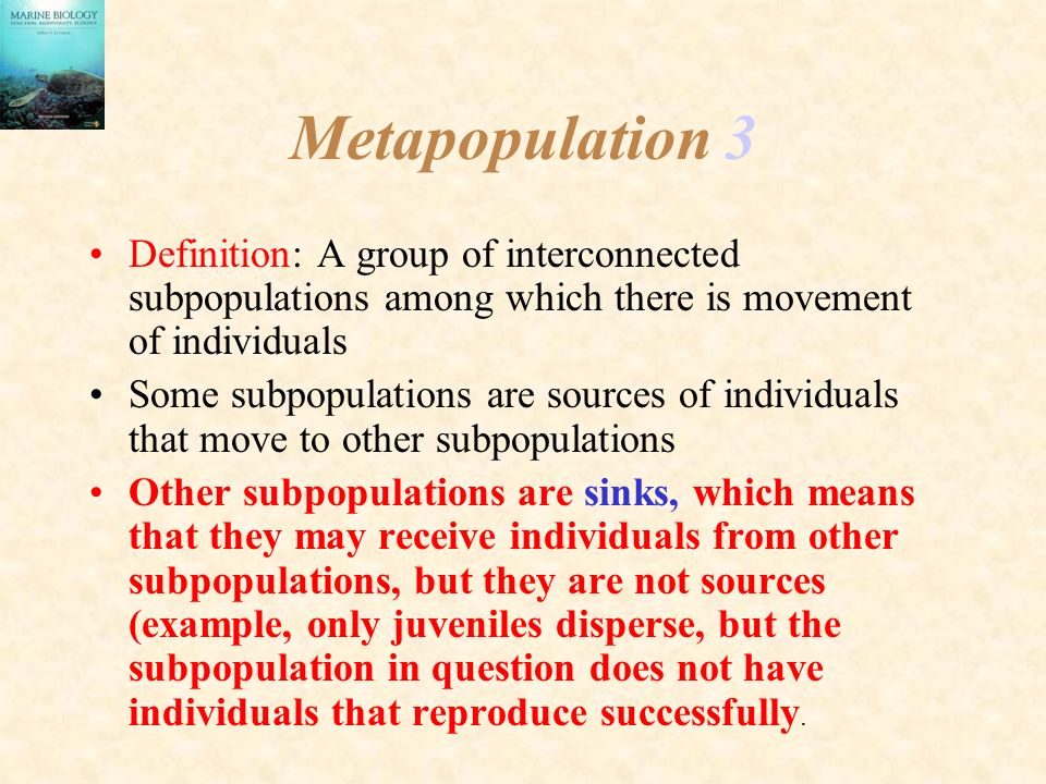 Metapopulation 3 Definition: A group of interconnected subpopulations among which there is movement of individuals Some subpopulations are sources of individuals that move to other subpopulations Other subpopulations are sinks, which means that they may receive individuals from other subpopulations, but they are not sources (example, only juveniles disperse, but the subpopulation in question does not have individuals that reproduce successfully.