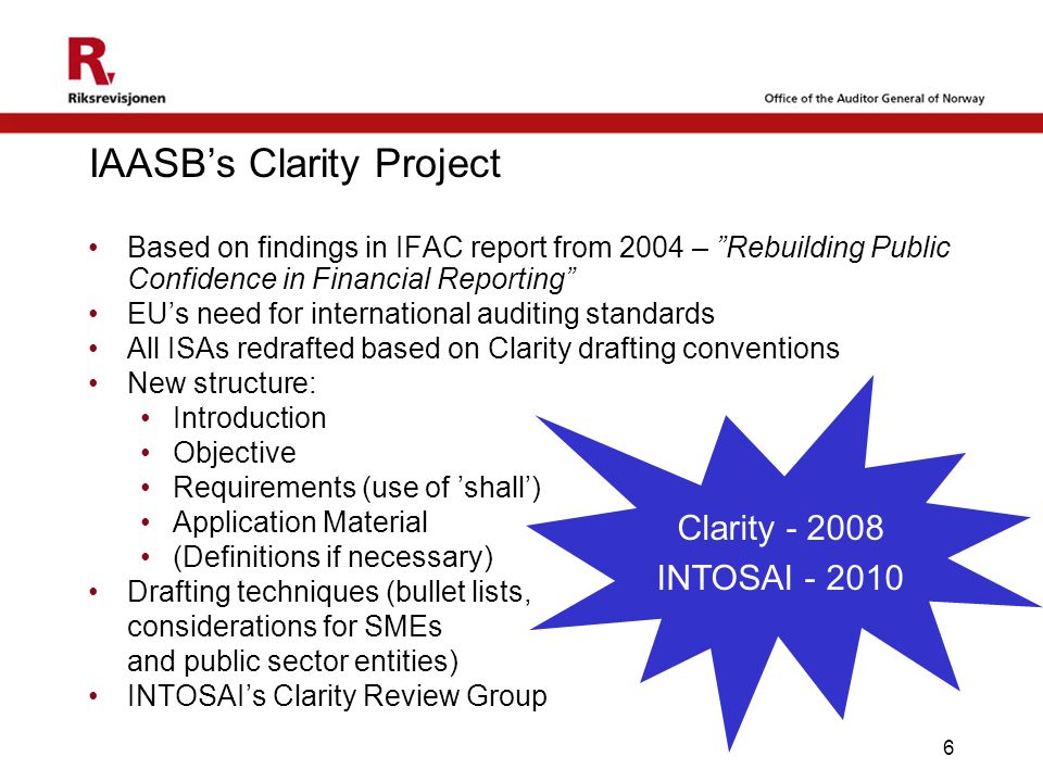 6 IAASB’s Clarity Project Based on findings in IFAC report from 2004 – Rebuilding Public Confidence in Financial Reporting EU’s need for international auditing standards All ISAs redrafted based on Clarity drafting conventions New structure: Introduction Objective Requirements (use of ’shall’) Application Material (Definitions if necessary) Drafting techniques (bullet lists, considerations for SMEs and public sector entities) INTOSAI’s Clarity Review Group Clarity INTOSAI