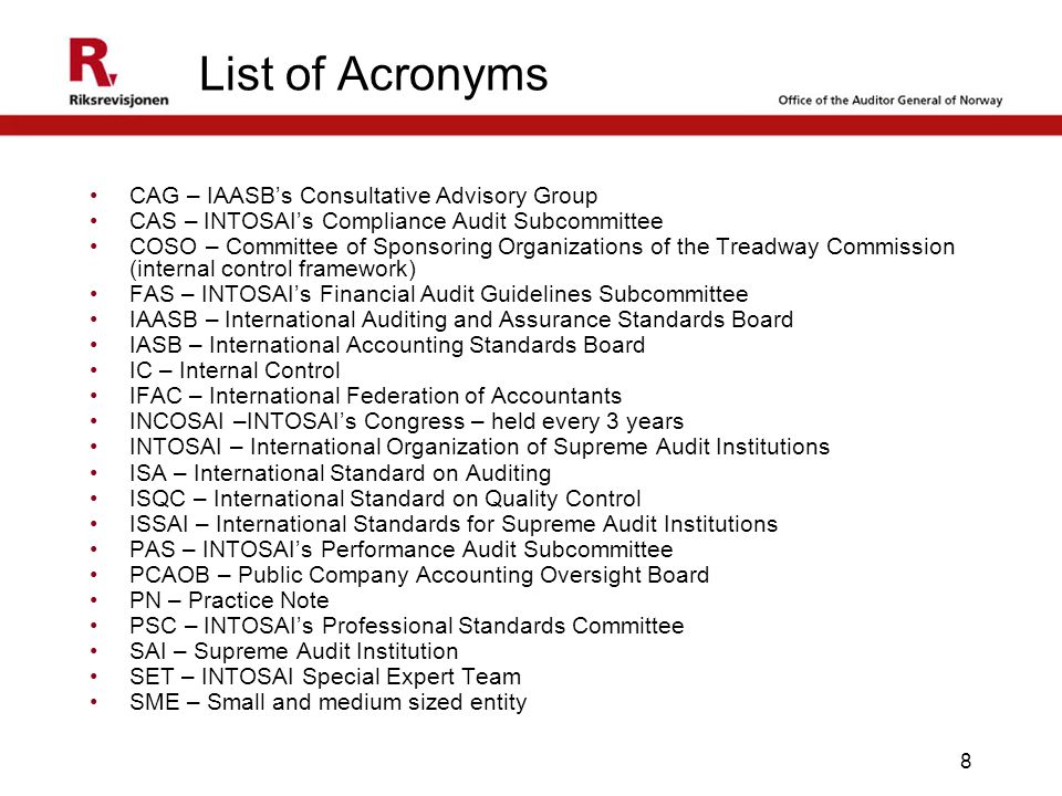 8 List of Acronyms CAG – IAASB’s Consultative Advisory Group CAS – INTOSAI’s Compliance Audit Subcommittee COSO – Committee of Sponsoring Organizations of the Treadway Commission (internal control framework) FAS – INTOSAI’s Financial Audit Guidelines Subcommittee IAASB – International Auditing and Assurance Standards Board IASB – International Accounting Standards Board IC – Internal Control IFAC – International Federation of Accountants INCOSAI –INTOSAI’s Congress – held every 3 years INTOSAI – International Organization of Supreme Audit Institutions ISA – International Standard on Auditing ISQC – International Standard on Quality Control ISSAI – International Standards for Supreme Audit Institutions PAS – INTOSAI’s Performance Audit Subcommittee PCAOB – Public Company Accounting Oversight Board PN – Practice Note PSC – INTOSAI’s Professional Standards Committee SAI – Supreme Audit Institution SET – INTOSAI Special Expert Team SME – Small and medium sized entity