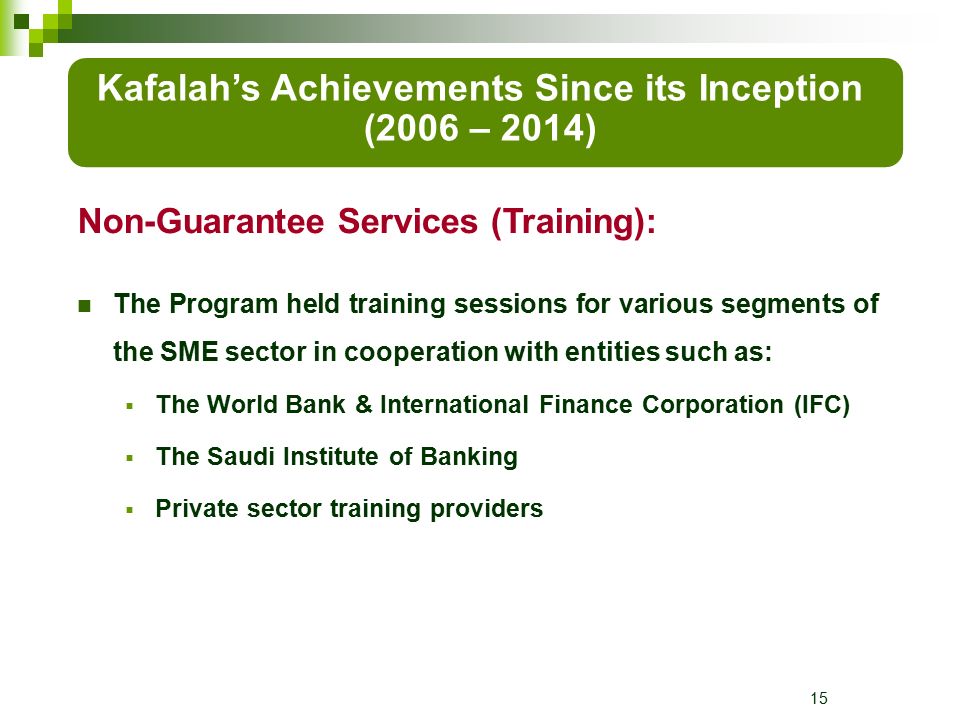 15 The Program held training sessions for various segments of the SME sector in cooperation with entities such as:  The World Bank & International Finance Corporation (IFC)  The Saudi Institute of Banking  Private sector training providers Kafalah’s Achievements Since its Inception (2006 – 2014) Non-Guarantee Services (Training):