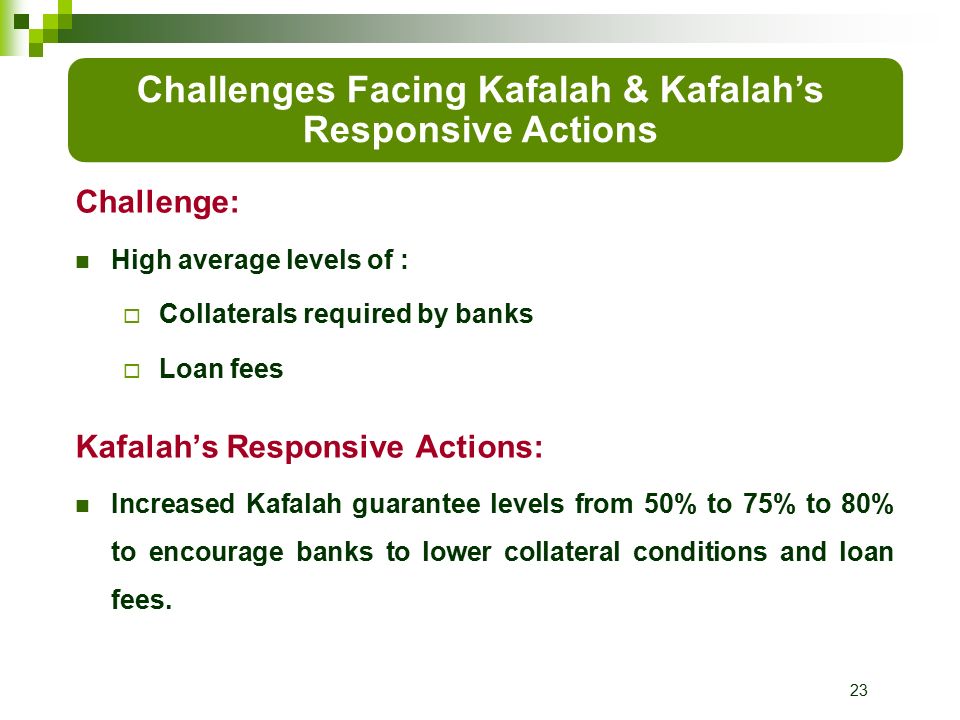 23 Challenge: High average levels of :  Collaterals required by banks  Loan fees Kafalah’s Responsive Actions: Increased Kafalah guarantee levels from 50% to 75% to 80% to encourage banks to lower collateral conditions and loan fees.