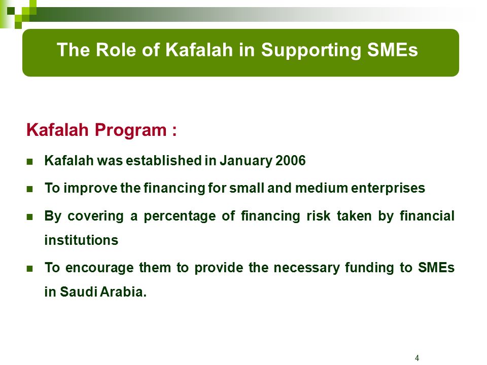 4 Kafalah Program : Kafalah was established in January 2006 To improve the financing for small and medium enterprises By covering a percentage of financing risk taken by financial institutions To encourage them to provide the necessary funding to SMEs in Saudi Arabia.