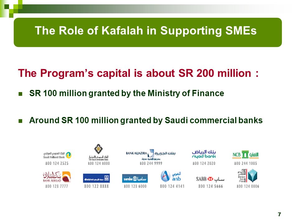 The Program’s capital is about SR 200 million : SR 100 million granted by the Ministry of Finance Around SR 100 million granted by Saudi commercial banks 7 The Role of Kafalah in Supporting SMEs
