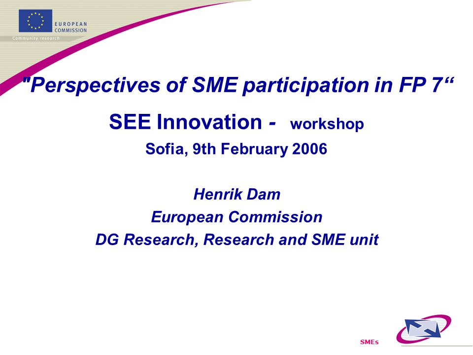SMEs Perspectives of SME participation in FP 7 SEE Innovation - workshop Sofia, 9th February 2006 Henrik Dam European Commission DG Research, Research and SME unit