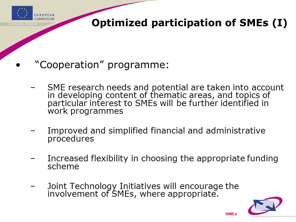 SMEs Cooperation programme: –SME research needs and potential are taken into account in developing content of thematic areas, and topics of particular interest to SMEs will be further identified in work programmes –Improved and simplified financial and administrative procedures –Increased flexibility in choosing the appropriate funding scheme –Joint Technology Initiatives will encourage the involvement of SMEs, where appropriate.