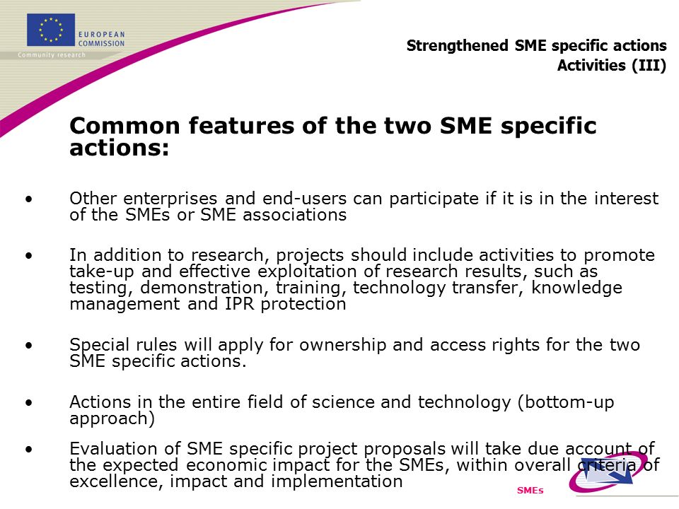 SMEs Strengthened SME specific actions Activities (III) Common features of the two SME specific actions: Other enterprises and end-users can participate if it is in the interest of the SMEs or SME associations In addition to research, projects should include activities to promote take-up and effective exploitation of research results, such as testing, demonstration, training, technology transfer, knowledge management and IPR protection Special rules will apply for ownership and access rights for the two SME specific actions.